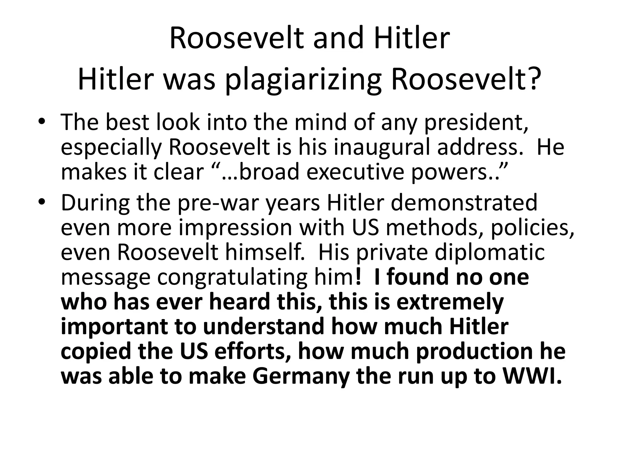 Roosevelt and Hitler
   Hitler was plagiarizing Roosevelt?
• The best look into the mind of any president,
  especially Roosevelt is his inaugural address. He
  makes it clear “…broad executive powers..”
• During the pre-war years Hitler demonstrated
  even more impression with US methods, policies,
  even Roosevelt himself. His private diplomatic
  message congratulating him! I found no one
  who has ever heard this, this is extremely
  important to understand how much Hitler
  copied the US efforts, how much production he
  was able to make Germany the run up to WWI.
 