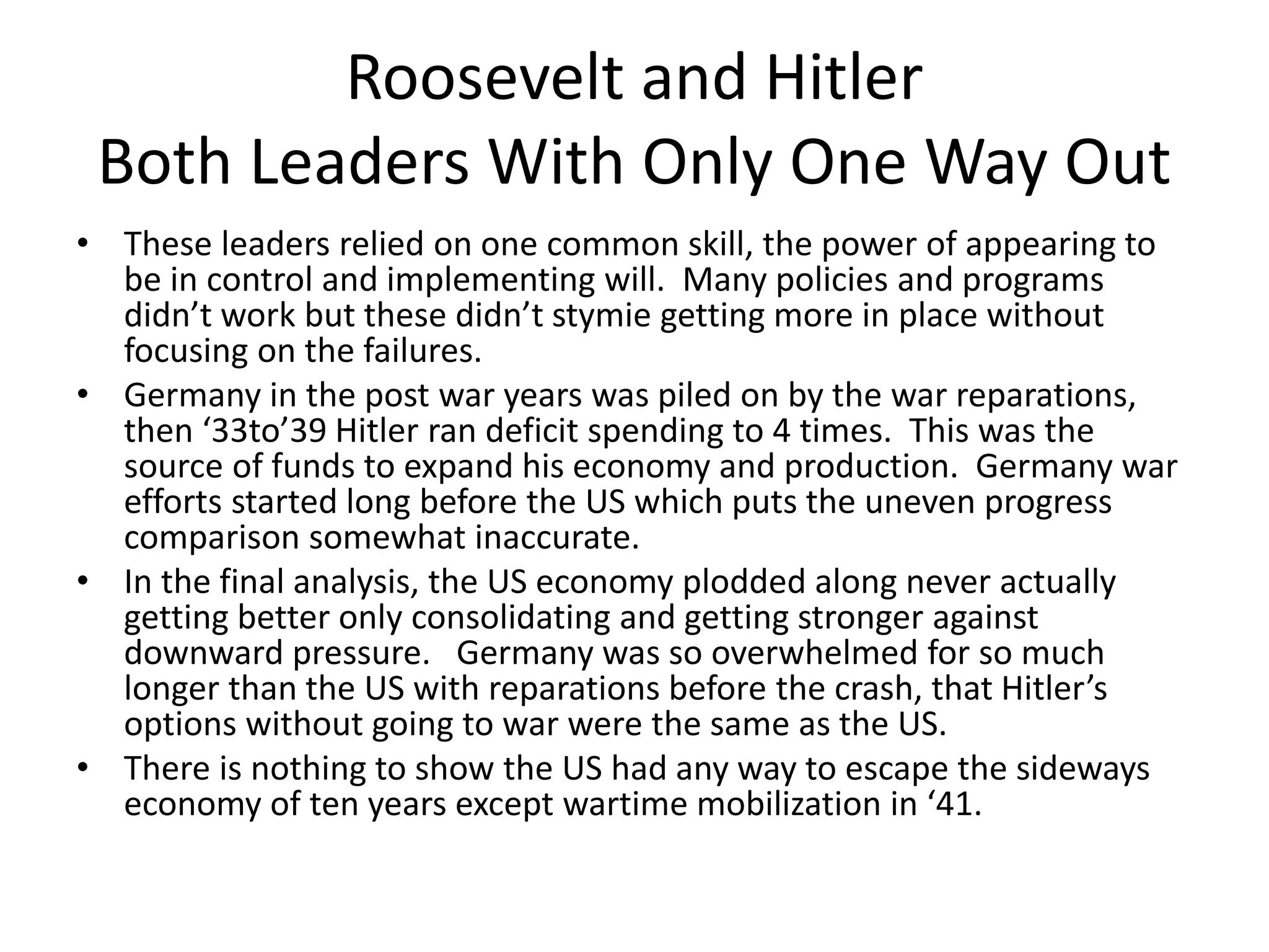 Roosevelt and Hitler
 Both Leaders With Only One Way Out
• These leaders relied on one common skill, the power of appearing to
  be in control and implementing will. Many policies and programs
  didn’t work but these didn’t stymie getting more in place without
  focusing on the failures.
• Germany in the post war years was piled on by the war reparations,
  then ‘33to’39 Hitler ran deficit spending to 4 times. This was the
  source of funds to expand his economy and production. Germany war
  efforts started long before the US which puts the uneven progress
  comparison somewhat inaccurate.
• In the final analysis, the US economy plodded along never actually
  getting better only consolidating and getting stronger against
  downward pressure. Germany was so overwhelmed for so much
  longer than the US with reparations before the crash, that Hitler’s
  options without going to war were the same as the US.
• There is nothing to show the US had any way to escape the sideways
  economy of ten years except wartime mobilization in ‘41.
 