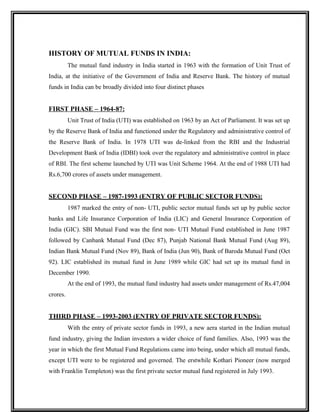 HISTORY OF MUTUAL FUNDS IN INDIA:
The mutual fund industry in India started in 1963 with the formation of Unit Trust of
India, at the initiative of the Government of India and Reserve Bank. The history of mutual
funds in India can be broadly divided into four distinct phases
FIRST PHASE – 1964-87:
Unit Trust of India (UTI) was established on 1963 by an Act of Parliament. It was set up
by the Reserve Bank of India and functioned under the Regulatory and administrative control of
the Reserve Bank of India. In 1978 UTI was de-linked from the RBI and the Industrial
Development Bank of India (IDBI) took over the regulatory and administrative control in place
of RBI. The first scheme launched by UTI was Unit Scheme 1964. At the end of 1988 UTI had
Rs.6,700 crores of assets under management.
SECOND PHASE – 1987-1993 (ENTRY OF PUBLIC SECTOR FUNDS):
1987 marked the entry of non- UTI, public sector mutual funds set up by public sector
banks and Life Insurance Corporation of India (LIC) and General Insurance Corporation of
India (GIC). SBI Mutual Fund was the first non- UTI Mutual Fund established in June 1987
followed by Canbank Mutual Fund (Dec 87), Punjab National Bank Mutual Fund (Aug 89),
Indian Bank Mutual Fund (Nov 89), Bank of India (Jun 90), Bank of Baroda Mutual Fund (Oct
92). LIC established its mutual fund in June 1989 while GIC had set up its mutual fund in
December 1990.
At the end of 1993, the mutual fund industry had assets under management of Rs.47,004
crores.
THIRD PHASE – 1993-2003 (ENTRY OF PRIVATE SECTOR FUNDS):
With the entry of private sector funds in 1993, a new aera started in the Indian mutual
fund industry, giving the Indian investors a wider choice of fund families. Also, 1993 was the
year in which the first Mutual Fund Regulations came into being, under which all mutual funds,
except UTI were to be registered and governed. The erstwhile Kothari Pioneer (now merged
with Franklin Templeton) was the first private sector mutual fund registered in July 1993.
 