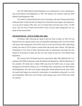 The 1993 SEBI (Mutual Fund) Regulations were substituted by a more comprehensive
and revised Mutual Fund Regulations in 1996. The industry now functions under the SEBI
(Mutual Fund) Regulations 1996.
The number of mutual fund houses went on increasing, with many foreign mutual funds
setting up funds in India and also the industry has witnessed several mergers and acquisitions.
As at the end of January 2003, there were 33 mutual funds with total assets of Rs. 1,21,805
crores. The Unit Trust of India with Rs.44,541 crores of assets under management was way
ahead of other mutual funds.
FOURTH PHASE – SINCE FEBRUARY 2003:
In February 2003, following the repeal of the Unit Trust of India Act 1963 UTI was
bifurcated into two separate entities. One is the Specified Undertaking of the Unit Trust of India
with assets under management of Rs.29,835 crores as at the end of January 2003, representing
broadly, the assets of US 64 scheme, assured return and certain other schemes. The Specified
Undertaking of Unit Trust of India, functioning under an administrator and under the rules
framed by Government of India and does not come under the purview of the Mutual Fund
Regulations.
The second is the UTI Mutual Fund Ltd, sponsored by SBI, PNB, BOB and LIC. It is
registered with SEBI and functions under the Mutual Fund Regulations. With the bifurcation of
the erstwhile UTI which had in March 2000 more than Rs.76,000 crores of assets under
management and with the setting up of a UTI Mutual Fund, conforming to the SEBI Mutual
Fund Regulations, and with recent mergers taking place among different private sector funds,
the mutual fund industry has entered its current phase of consolidation and growth. As at the
end of September, 2004, there were 29 funds, which manage assets of Rs.153108 crores under
421 schemes.
 