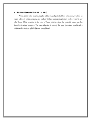 3. Reduction/Diversification Of Risk:
When an investor invests directly, all the risk of potential loss is his own, whether he
places a deposit with a company or a bank, or he buys a share or debenture on his own or in any
other from. While investing in the pool of funds with investors, the potential losses are also
shared with other investors. The risk reduction is one of the most important benefits of a
collective investment vehicle like the mutual fund.
 