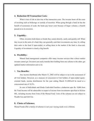 4. Reduction Of Transaction Costs:
What is true of risk as also true of the transaction costs. The investor bears all the costs
of investing such as brokerage or custody of securities. When going through a fund, he has the
benefit of economies of scale; the funds pay lesser costs because of larger volumes, a benefit
passed on to its investors.
5. Liquidity:
Often, investors hold shares or bonds they cannot directly, easily and quickly sell. When
they invest in the units of a fund, they can generally cash their investments any time, by selling
their units to the fund if open-ended, or selling them in the market if the fund is close-end.
Liquidity of investment is clearly a big benefit.
6. Flexibility:
Mutual fund management companies offer many investor services that a direct market
investor cannot get. Investors can easily transfer their holding from one scheme to the other; get
updated market information and so on.
7. Tax Benefits:
Any income distributed after March 31, 2002 will be subject to tax in the assessment of
all Unit holders. However, as a measure of concession to Unit holders of open-ended equity-
oriented funds, income distributions for the year ending March 31,2003will be taxed at a
concessional rate of 10.5%.
In case of Individuals and Hindu Undivided Families a deduction upto Rs. 9,000 from
the Total Income will be admissible in respect of income from investments specified in Section
80L, including income from Units of the Mutual Fund. Units of the schemes are not subject to
Wealth-Tax and Gift-Tax.
8. Choice of Schemes:
Mutual Funds offer a family of schemes to suit your varying needs over a lifetime.
 
