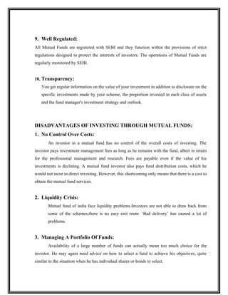 9. Well Regulated:
All Mutual Funds are registered with SEBI and they function within the provisions of strict
regulations designed to protect the interests of investors. The operations of Mutual Funds are
regularly monitored by SEBI.
10. Transparency:
You get regular information on the value of your investment in addition to disclosure on the
specific investments made by your scheme, the proportion invested in each class of assets
and the fund manager's investment strategy and outlook.
DISADVANTAGES OF INVESTING THROUGH MUTUAL FUNDS:
1. No Control Over Costs:
An investor in a mutual fund has no control of the overall costs of investing. The
investor pays investment management fees as long as he remains with the fund, albeit in return
for the professional management and research. Fees are payable even if the value of his
investments is declining. A mutual fund investor also pays fund distribution costs, which he
would not incur in direct investing. However, this shortcoming only means that there is a cost to
obtain the mutual fund services.
2. Liquidity Crisis:
Mutual fund of india face liquidity problems.Investors are not able to draw back from
some of the schemes,there is no easy exit route. ‘Bad delivery’ has caused a lot of
problems.
3. Managing A Portfolio Of Funds:
Availability of a large number of funds can actually mean too much choice for the
investor. He may again need advice on how to select a fund to achieve his objectives, quite
similar to the situation when he has individual shares or bonds to select.
 