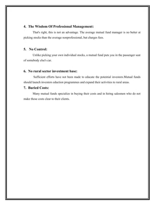 4. The Wisdom Of Professional Management:
That's right, this is not an advantage. The average mutual fund manager is no better at
picking stocks than the average nonprofessional, but charges fees.
5. No Control:
Unlike picking your own individual stocks, a mutual fund puts you in the passenger seat
of somebody else's car.
6. No rural sector investment base:
Sufficient efforts have not been made to educate the potential investors.Mutual funds
should launch investors eduction programmes and expand their activities to rural areas.
7. Buried Costs:
Many mutual funds specialize in buying their costs and in hiring salesmen who do not
make those costs clear to their clients.
 