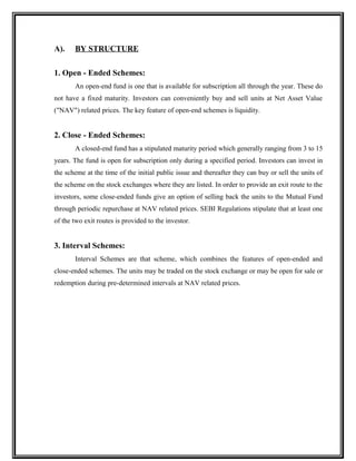 A). BY STRUCTURE
1. Open - Ended Schemes:
An open-end fund is one that is available for subscription all through the year. These do
not have a fixed maturity. Investors can conveniently buy and sell units at Net Asset Value
("NAV") related prices. The key feature of open-end schemes is liquidity.
2. Close - Ended Schemes:
A closed-end fund has a stipulated maturity period which generally ranging from 3 to 15
years. The fund is open for subscription only during a specified period. Investors can invest in
the scheme at the time of the initial public issue and thereafter they can buy or sell the units of
the scheme on the stock exchanges where they are listed. In order to provide an exit route to the
investors, some close-ended funds give an option of selling back the units to the Mutual Fund
through periodic repurchase at NAV related prices. SEBI Regulations stipulate that at least one
of the two exit routes is provided to the investor.
3. Interval Schemes:
Interval Schemes are that scheme, which combines the features of open-ended and
close-ended schemes. The units may be traded on the stock exchange or may be open for sale or
redemption during pre-determined intervals at NAV related prices.
 