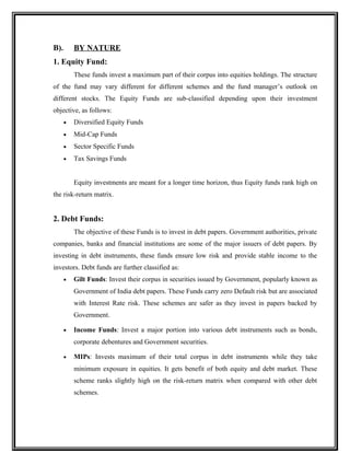B). BY NATURE
1. Equity Fund:
These funds invest a maximum part of their corpus into equities holdings. The structure
of the fund may vary different for different schemes and the fund manager’s outlook on
different stocks. The Equity Funds are sub-classified depending upon their investment
objective, as follows:
• Diversified Equity Funds
• Mid-Cap Funds
• Sector Specific Funds
• Tax Savings Funds
Equity investments are meant for a longer time horizon, thus Equity funds rank high on
the risk-return matrix.
2. Debt Funds:
The objective of these Funds is to invest in debt papers. Government authorities, private
companies, banks and financial institutions are some of the major issuers of debt papers. By
investing in debt instruments, these funds ensure low risk and provide stable income to the
investors. Debt funds are further classified as:
• Gilt Funds: Invest their corpus in securities issued by Government, popularly known as
Government of India debt papers. These Funds carry zero Default risk but are associated
with Interest Rate risk. These schemes are safer as they invest in papers backed by
Government.
• Income Funds: Invest a major portion into various debt instruments such as bonds,
corporate debentures and Government securities.
• MIPs: Invests maximum of their total corpus in debt instruments while they take
minimum exposure in equities. It gets benefit of both equity and debt market. These
scheme ranks slightly high on the risk-return matrix when compared with other debt
schemes.
 