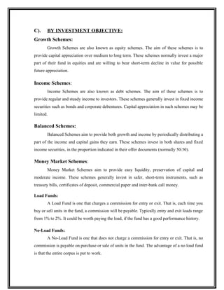 C). BY INVESTMENT OBJECTIVE:
Growth Schemes:
Growth Schemes are also known as equity schemes. The aim of these schemes is to
provide capital appreciation over medium to long term. These schemes normally invest a major
part of their fund in equities and are willing to bear short-term decline in value for possible
future appreciation.
Income Schemes:
Income Schemes are also known as debt schemes. The aim of these schemes is to
provide regular and steady income to investors. These schemes generally invest in fixed income
securities such as bonds and corporate debentures. Capital appreciation in such schemes may be
limited.
Balanced Schemes:
Balanced Schemes aim to provide both growth and income by periodically distributing a
part of the income and capital gains they earn. These schemes invest in both shares and fixed
income securities, in the proportion indicated in their offer documents (normally 50:50).
Money Market Schemes:
Money Market Schemes aim to provide easy liquidity, preservation of capital and
moderate income. These schemes generally invest in safer, short-term instruments, such as
treasury bills, certificates of deposit, commercial paper and inter-bank call money.
Load Funds:
A Load Fund is one that charges a commission for entry or exit. That is, each time you
buy or sell units in the fund, a commission will be payable. Typically entry and exit loads range
from 1% to 2%. It could be worth paying the load, if the fund has a good performance history.
No-Load Funds:
A No-Load Fund is one that does not charge a commission for entry or exit. That is, no
commission is payable on purchase or sale of units in the fund. The advantage of a no load fund
is that the entire corpus is put to work.
 