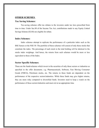 OTHER SCHEMES
Tax Saving Schemes:
Tax-saving schemes offer tax rebates to the investors under tax laws prescribed from
time to time. Under Sec.88 of the Income Tax Act, contributions made to any Equity Linked
Savings Scheme (ELSS) are eligible for rebate.
Index Schemes:
Index schemes attempt to replicate the performance of a particular index such as the
BSE Sensex or the NSE 50. The portfolio of these schemes will consist of only those stocks that
constitute the index. The percentage of each stock to the total holding will be identical to the
stocks index weightage. And hence, the returns from such schemes would be more or less
equivalent to those of the Index.
Sector Specific Schemes:
These are the funds/schemes which invest in the securities of only those sectors or industries as
specified in the offer documents. e.g. Pharmaceuticals, Software, Fast Moving Consumer
Goods (FMCG), Petroleum stocks, etc. The returns in these funds are dependent on the
performance of the respective sectors/industries. While these funds may give higher returns,
they are more risky compared to diversified funds. Investors need to keep a watch on the
performance of those sectors/industries and must exit at an appropriate time.
 