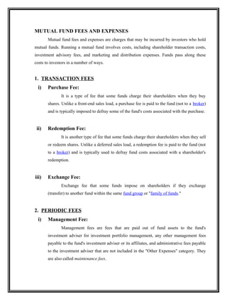 MUTUAL FUND FEES AND EXPENSES
Mutual fund fees and expenses are charges that may be incurred by investors who hold
mutual funds. Running a mutual fund involves costs, including shareholder transaction costs,
investment advisory fees, and marketing and distribution expenses. Funds pass along these
costs to investors in a number of ways.
1. TRANSACTION FEES
i) Purchase Fee:
It is a type of fee that some funds charge their shareholders when they buy
shares. Unlike a front-end sales load, a purchase fee is paid to the fund (not to a broker)
and is typically imposed to defray some of the fund's costs associated with the purchase.
ii) Redemption Fee:
It is another type of fee that some funds charge their shareholders when they sell
or redeem shares. Unlike a deferred sales load, a redemption fee is paid to the fund (not
to a broker) and is typically used to defray fund costs associated with a shareholder's
redemption.
iii) Exchange Fee:
Exchange fee that some funds impose on shareholders if they exchange
(transfer) to another fund within the same fund group or "family of funds."
2. PERIODIC FEES
i) Management Fee:
Management fees are fees that are paid out of fund assets to the fund's
investment adviser for investment portfolio management, any other management fees
payable to the fund's investment adviser or its affiliates, and administrative fees payable
to the investment adviser that are not included in the "Other Expenses" category. They
are also called maintenance fees.
 
