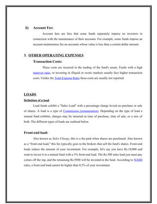 ii) Account Fee:
Account fees are fees that some funds separately impose on investors in
connection with the maintenance of their accounts. For example, some funds impose an
account maintenance fee on accounts whose value is less than a certain dollar amount.
3. OTHER OPERATING EXPENSES
Transaction Costs:
These costs are incurred in the trading of the fund's assets. Funds with a high
turnover ratio, or investing in illiquid or exotic markets usually face higher transaction
costs. Unlike the Total Expense Ratio these costs are usually not reported.
LOADS
Definition of a load
Load funds exhibit a "Sales Load" with a percentage charge levied on purchase or sale
of shares. A load is a type of Commission (remuneration). Depending on the type of load a
mutual fund exhibits, charges may be incurred at time of purchase, time of sale, or a mix of
both. The different types of loads are outlined below.
Front-end load:
Also known as Sales Charge, this is a fee paid when shares are purchased. Also known
as a "front-end load," this fee typically goes to the brokers that sell the fund's shares. Front-end
loads reduce the amount of your investment. For example, let's say you have Rs.10,000 and
want to invest it in a mutual fund with a 5% front-end load. The Rs.500 sales load you must pay
comes off the top, and the remaining Rs.9500 will be invested in the fund. According to NASD
rules, a front-end load cannot be higher than 8.5% of your investment.
 