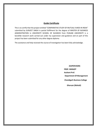 Guide Certificate
This is to certify that the project entitled “COMPARATIVE STUDY OF MUTUAL FUNDS IN INDIA”
submitted by GURJEET SINGH in partial fulfillment for the degree of MASTER OF BUSINESS
ADMINISTRATION in UNIVERSITY SCHOOL OF BUSINESS from PUNJABI UNIVERSITY is a
bonafide research work carried out under my supervision and guidance and on part of this
project has been submitted for any other degree diploma.
The assistance and help received the course of investigation has been fully acknowledge.
(SUPERVISOR)
PROF. MANJOT
Assitent Prof.
Department Of Management
Chandigarh Business College
Gharuan (Mohali)
 