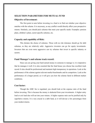 SELECTION PARAMETERS FOR MUTUAL FUND
Objective of Investment:
The first point to note before investing in a fund is to find out whether your objective
matches with the scheme. It is necessary, as any conflict would directly affect your prospective
returns. Similarly, you should pick schemes that meet your specific needs. Examples: pension
plans, children’s plans, sector-specific schemes, etc.
Capacity and capability of Risk:
This dictates the choice of schemes. Those with no risk tolerance should go for debt
schemes, as they are relatively safer. Aggressive investors can go for equity investments.
Investors that are even more aggressive can try schemes that invest in specific industry or
sectors.
Fund Manager’s and scheme track record:
Since you are giving your hard earned money to someone to manage it, it is imperative
that he manages it well. It is also essential that the fund house you choose has excellent track
record. It also should be professional and maintain high transparency in operations. Look at the
performance of the scheme against relevant market benchmarks and its competitors. Look at the
performance of a longer period, as it will give you how the scheme fared in different market
conditions.
Cost factor:
Though the AMC fee is regulated, you should look at the expense ratio of the fund
before investing. This is because the money is deducted from your investments. A higher entry
load or exit load also will eat into your returns. A higher expense ratio can be justified only by
superlative returns. It is very crucial in a debt fund, as it will devour a few percentages from
your modest returns.
 