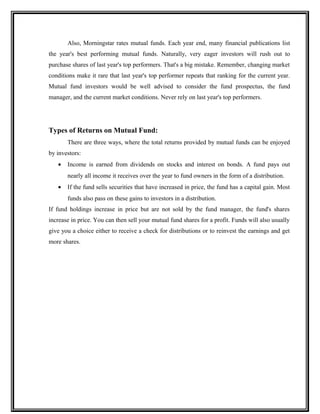 Also, Morningstar rates mutual funds. Each year end, many financial publications list
the year's best performing mutual funds. Naturally, very eager investors will rush out to
purchase shares of last year's top performers. That's a big mistake. Remember, changing market
conditions make it rare that last year's top performer repeats that ranking for the current year.
Mutual fund investors would be well advised to consider the fund prospectus, the fund
manager, and the current market conditions. Never rely on last year's top performers.
Types of Returns on Mutual Fund:
There are three ways, where the total returns provided by mutual funds can be enjoyed
by investors:
• Income is earned from dividends on stocks and interest on bonds. A fund pays out
nearly all income it receives over the year to fund owners in the form of a distribution.
• If the fund sells securities that have increased in price, the fund has a capital gain. Most
funds also pass on these gains to investors in a distribution.
If fund holdings increase in price but are not sold by the fund manager, the fund's shares
increase in price. You can then sell your mutual fund shares for a profit. Funds will also usually
give you a choice either to receive a check for distributions or to reinvest the earnings and get
more shares.
 