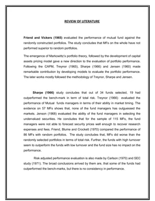 REVIEW OF LITERATURE
Friend and Vickers (1965) evaluated the performance of mutual fund against the
randomly constructed portfolios. The study concludes that MFs on the whole have not
performed superior to random portfolios.
The emergence of Markowittz’s portfolio theory, followed by the development of capital
assets pricing model gave a new direction to the evaluation of portfolio performance.
Following the CAPM, Treynor (1965), Sharpe (1966) and Jensen (1960) made
remarkable contribution by developing models to evaluate the portfolio performance.
The later works mostly followed the methodology of Treynor, Sharpe and Jensen.
Sharpe (1966) study concludes that out of 34 funds selected, 19 had
outperformed the bench-mark in term of total risk. Treynor (1966) evaluated the
performance of Mutual funds managers in terms of their ability in market timing. The
evidence on 57 MFs shows that, none of the fund managers has outguessed the
markets. Jenson (1968) evaluated the ability of the fund managers in selecting the
undervalued securities. He concludes that for the sample of 115 MFs, the fund
managers were not able to forecast security prices well enough to recover research
expenses and fees. Friend, Blume and Crockett (1970) compared the performance of
86 MFs with random portfolios. The study concludes that, MFs did worse than the
randomly selected portfolios in terms of total risk. Further, the funds with high turnover
seem to outperform the funds with low turnover and the fund size has no impact on the
performance.
Risk adjusted performance evaluation is also made by Carlson (1970) and SEC
study (1971). The broad conclusions arrived by them are, that some of the funds had
outperformed the bench-marks, but there is no consistency in performance.
 