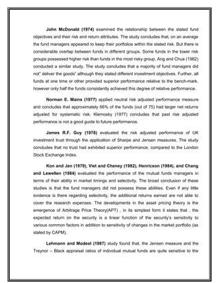 John McDonald (1974) examined the relationship between the stated fund
objectives and their risk and return attributes. The study concludes that, on an average
the fund managers appeared to keep their portfolios within the stated risk. But there is
considerable overlap between funds in different groups. Some funds in the lower risk
groups possessed higher risk than funds in the most risky group. Ang and Chua (1982)
conducted a similar study. The study concludes that a majority of fund managers did
not” deliver the goods” although they stated different investment objectives. Further, all
funds at one time or other provided superior performance relative to the bench-mark,
however only half the funds consistently achieved this degree of relative performance.
Norman E. Mains (1977) applied neutral risk adjusted performance measure
and concludes that approximately 66% of the funds (out of 75) had larger net returns
adjusted for systematic risk. Klemosky (1977) concludes that past risk adjusted
performance is not a good guide to future performance.
James R.F. Guy (1978) evaluated the risk adjusted performance of UK
investment trust through the application of Sharpe and Jensen measures. The study
concludes that no trust had exhibited superior performance, compared to the London
Stock Exchange Index.
Kon and Jen (1979), Viet and Cheney (1982), Henricson (1984), and Chang
and Lewellen (1984) evaluated the performance of the mutual funds managers in
terms of their ability in market timings and selectivity. The broad conclusion of these
studies is that the fund managers did not possess these abilities. Even if any little
evidence is there regarding selectivity, the additional returns earned are not able to
cover the research expenses. The developments in the asset pricing theory is the
emergence of Arbitrage Price Theory(APT) , in its simplest form it states that , the
expected return on the security is a linear function of the security’s sensitivity to
various common factors in addition to sensitivity of changes in the market portfolio (as
stated by CAPM).
Lehmann and Modest (1987) study found that, the Jensen measure and the
Treynor – Black appraisal ratios of individual mutual funds are quite sensitive to the
 