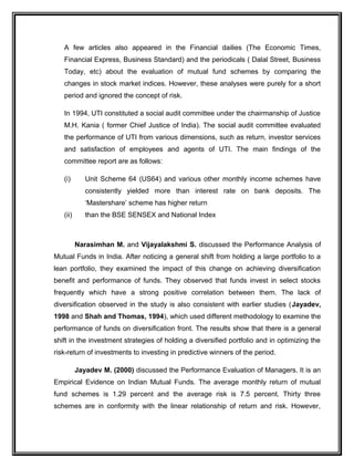 A few articles also appeared in the Financial dailies (The Economic Times,
Financial Express, Business Standard) and the periodicals ( Dalal Street, Business
Today, etc) about the evaluation of mutual fund schemes by comparing the
changes in stock market indices. However, these analyses were purely for a short
period and ignored the concept of risk.
In 1994, UTI constituted a social audit committee under the chairmanship of Justice
M.H. Kania ( former Chief Justice of India). The social audit committee evaluated
the performance of UTI from various dimensions, such as return, investor services
and satisfaction of employees and agents of UTI. The main findings of the
committee report are as follows:
(i) Unit Scheme 64 (US64) and various other monthly income schemes have
consistently yielded more than interest rate on bank deposits. The
‘Mastershare’ scheme has higher return
(ii) than the BSE SENSEX and National Index
Narasimhan M. and Vijayalakshmi S. discussed the Performance Analysis of
Mutual Funds in India. After noticing a general shift from holding a large portfolio to a
lean portfolio, they examined the impact of this change on achieving diversification
benefit and performance of funds. They observed that funds invest in select stocks
frequently which have a strong positive correlation between them. The lack of
diversification observed in the study is also consistent with earlier studies (Jayadev,
1998 and Shah and Thomas, 1994), which used different methodology to examine the
performance of funds on diversification front. The results show that there is a general
shift in the investment strategies of holding a diversified portfolio and in optimizing the
risk-return of investments to investing in predictive winners of the period.
Jayadev M. (2000) discussed the Performance Evaluation of Managers. It is an
Empirical Evidence on Indian Mutual Funds. The average monthly return of mutual
fund schemes is 1.29 percent and the average risk is 7.5 percent. Thirty three
schemes are in conformity with the linear relationship of return and risk. However,
 