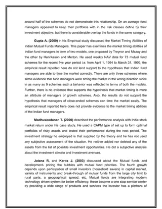 around half of the schemes do not demonstrate this relationship. On an average fund
managers appeared to keep their portfolios with in the risk classes define by their
investment objective, but there is considerable overlap the funds in the same category.
Gupta A. (2000) in his Empirical study discussed the Market Timing Abilities of
Indian Mutual Funds Managers. This paper has examines the market timing abilities of
Indian fund managers in term of two models, one proposed by Treynor and Mazuy and
the other by Henriksson and Merton. He used weekly NAV data for 73 mutual fund
schemes for the recent five year period i.e. from April 1, 1994 to March 31, 1999, the
empirical result reported here do not lend support to the hypothesis that Indian fund
managers are able to time the market correctly. There are only three schemes where
some evidence that fund managers were timing the market in the wrong direction since
in as many as 9 schemes such a behavior was reflected in terms of both the models.
Further, there is no evidence that supports the hypothesis that market timing is more
an attribute of managers of growth schemes. Also, the results do not support the
hypothesis that managers of close-ended schemes can time the market easily. The
empirical result reported here does not provide evidence to the market timing abilities
of the Indian fund managers.
Madhusoodanan T. (2000) described the performance analysis with India stock
market return under his case study. He used a CAPM type of set up to form optimal
portfolios of risky assets and tested their performance during the next period. The
investment strategy he employed is that supplied by the theory and he has not used
any subjective assessment of the situation. He neither added nor deleted any of the
assets from the list of possible investment opportunities. He did a subjective analysis
about the investment climate and investment avenues.
Jatana R. and Keros J. (2003) discussed about the Mutual funds and
development- pricing the bubbles with mutual fund priorities. The fourth growth
depends upon participation of small investors (household savers) in capital market,
variety of instruments and break-through of mutual funds from the large city limit to
rural parts, a geographical spread, etc. Mutual funds are integrating modern
technology driven system for better efficiency, these become a one stop service-center
by providing a wide range of products and services the investor has a plethora of
 