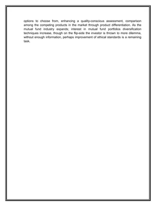 options to choose from, enhancing a quality-conscious assessment, comparison
among the competing products in the market through product differentiation. As the
mutual fund industry expands; interest in mutual fund portfolios diversification
techniques increase, though on the flip-side the investor is thrown to more dilemma,
without enough information, perhaps improvement of ethical standards is a remaining
task.
 