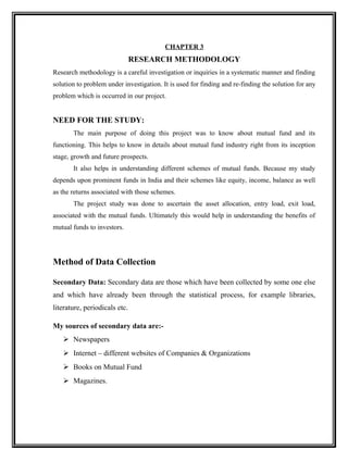 CHAPTER 3
RESEARCH METHODOLOGY
Research methodology is a careful investigation or inquiries in a systematic manner and finding
solution to problem under investigation. It is used for finding and re-finding the solution for any
problem which is occurred in our project.
NEED FOR THE STUDY:
The main purpose of doing this project was to know about mutual fund and its
functioning. This helps to know in details about mutual fund industry right from its inception
stage, growth and future prospects.
It also helps in understanding different schemes of mutual funds. Because my study
depends upon prominent funds in India and their schemes like equity, income, balance as well
as the returns associated with those schemes.
The project study was done to ascertain the asset allocation, entry load, exit load,
associated with the mutual funds. Ultimately this would help in understanding the benefits of
mutual funds to investors.
Method of Data Collection
Secondary Data: Secondary data are those which have been collected by some one else
and which have already been through the statistical process, for example libraries,
literature, periodicals etc.
My sources of secondary data are:-
 Newspapers
 Internet – different websites of Companies & Organizations
 Books on Mutual Fund
 Magazines.
 