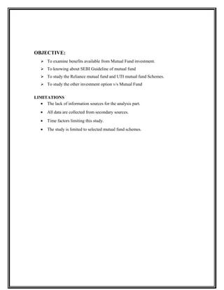 OBJECTIVE:
 To examine benefits available from Mutual Fund investment.
 To knowing about SEBI Guideline of mutual fund
 To study the Reliance mutual fund and UTI mutual fund Schemes.
 To study the other investment option v/s Mutual Fund
LIMITATIONS
• The lack of information sources for the analysis part.
• All data are collected from secondary sources.
• Time factors limiting this study.
• The study is limited to selected mutual fund schemes.
 