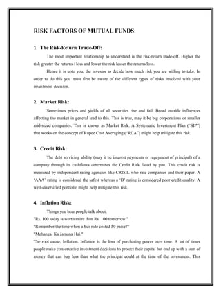 RISK FACTORS OF MUTUAL FUNDS:
1. The Risk-Return Trade-Off:
The most important relationship to understand is the risk-return trade-off. Higher the
risk greater the returns / loss and lower the risk lesser the returns/loss.
Hence it is upto you, the investor to decide how much risk you are willing to take. In
order to do this you must first be aware of the different types of risks involved with your
investment decision.
2. Market Risk:
Sometimes prices and yields of all securities rise and fall. Broad outside influences
affecting the market in general lead to this. This is true, may it be big corporations or smaller
mid-sized companies. This is known as Market Risk. A Systematic Investment Plan (“SIP”)
that works on the concept of Rupee Cost Averaging (“RCA”) might help mitigate this risk.
3. Credit Risk:
The debt servicing ability (may it be interest payments or repayment of principal) of a
company through its cashflows determines the Credit Risk faced by you. This credit risk is
measured by independent rating agencies like CRISIL who rate companies and their paper. A
‘AAA’ rating is considered the safest whereas a ‘D’ rating is considered poor credit quality. A
well-diversified portfolio might help mitigate this risk.
4. Inflation Risk:
Things you hear people talk about:
"Rs. 100 today is worth more than Rs. 100 tomorrow."
"Remember the time when a bus ride costed 50 paise?"
"Mehangai Ka Jamana Hai."
The root cause, Inflation. Inflation is the loss of purchasing power over time. A lot of times
people make conservative investment decisions to protect their capital but end up with a sum of
money that can buy less than what the principal could at the time of the investment. This
 