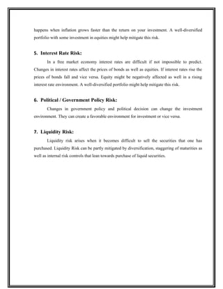 happens when inflation grows faster than the return on your investment. A well-diversified
portfolio with some investment in equities might help mitigate this risk.
5. Interest Rate Risk:
In a free market economy interest rates are difficult if not impossible to predict.
Changes in interest rates affect the prices of bonds as well as equities. If interest rates rise the
prices of bonds fall and vice versa. Equity might be negatively affected as well in a rising
interest rate environment. A well-diversified portfolio might help mitigate this risk.
6. Political / Government Policy Risk:
Changes in government policy and political decision can change the investment
environment. They can create a favorable environment for investment or vice versa.
7. Liquidity Risk:
Liquidity risk arises when it becomes difficult to sell the securities that one has
purchased. Liquidity Risk can be partly mitigated by diversification, staggering of maturities as
well as internal risk controls that lean towards purchase of liquid securities.
 