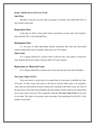BASIC TERM USE IN MUTUAL FUND
Sale Price
Sale price is the price you pay when you invest in a scheme. Also called Offer Price. It
may include a sales load.
Repurchase Price
Is the price at which a close-ended scheme repurchases its units and it may include a
back-end load. This is also called Bid Price.
Redemption Price
It is the price at which open-ended schemes repurchase their units and close-ended
schemes redeem their units on maturity. Such prices are NAV related.
Sales Load
It is a charge collected by a scheme when it sells the units. Also called as ‘Front-end’
load. Schemes that do not charge a load are called ‘No Load’ schemes.
Repurchase or ‘Back-end’ Load
It is a charge collected by a scheme when it buys back the units from the unit holders.
Net Asset Value (NAV):
Since each owner is a part owner of a mutual fund, it is necessary to establish the value
of his part. In other words, each share or unit that an investor holds needs to be assigned a
value. Since the units held by investor evidence the ownership of the fund’s assets, the value of
the total assets of the fund when divided by the total number of units issued by the mutual fund
gives us the value of one unit. This is generally called the Net Asset Value (NAV) of one unit
or one share. The value of an investor’s part ownership is thus determined by the NAV of the
number of units held.
 