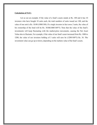 Calculation of NAV:
Let us see an example. If the value of a fund’s assets stands at Rs. 100 and it has 10
investors who have bought 10 units each, the total numbers of units issued are 100, and the
value of one unit is Rs. 10.00 (1000/100). If a single investor in fact owns 3 units, the value of
his ownership of the fund will be Rs. 30.00(1000/100*3). Note that the value of the fund’s
investments will keep fluctuating with the market-price movements, causing the Net Asset
Value also to fluctuate. For example, if the value of our fund’s asset increased from Rs. 1000 to
1200, the value of our investors holding of 3 units will now be (1200/100*3) Rs. 36. The
investment value can go up or down, depending on the markets value of the fund’s assets.
 