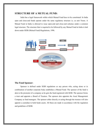 STRUCTURE OF A MUTUAL FUND:
India has a legal framework within which Mutual Fund have to be constituted. In India
open and close-end funds operate under the same regulatory structure i.e. as unit Trusts. A
Mutual Fund in India is allowed to issue open-end and close-end schemes under a common
legal structure. The structure that is required to be followed by any Mutual Fund in India is laid
down under SEBI (Mutual Fund) Regulations, 1996.
The Fund Sponsor:
Sponsor is defined under SEBI regulations as any person who, acting alone or in
combination of another corporate body establishes a Mutual Fund. The sponsor of the fund is
akin to the promoter of a company as he gets the fund registered with SEBI. The sponsor forms
a trust and appoints a Board of Trustees. The sponsor also appoints the Asset Management
Company as fund managers. The sponsor either directly or acting through the trustees will also
appoint a custodian to hold funds assets. All these are made in accordance with the regulation
and guidelines of SEBI.
 