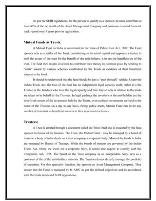 As per the SEBI regulations, for the person to qualify as a sponsor, he must contribute at
least 40% of the net worth of the Asset Management Company and possesses a sound financial
track record over 5 years prior to registration.
Mutual Funds as Trusts:
A Mutual Fund in India is constituted in the form of Public trust Act, 1882. The Fund
sponsor acts as a settlor of the Trust, contributing to its initial capital and appoints a trustee to
hold the assets of the trust for the benefit of the unit-holders, who are the beneficiaries of the
trust. The fund then invites investors to contribute their money in common pool, by scribing to
“units” issued by various schemes established by the Trusts as evidence of their beneficial
interest in the fund.
It should be understood that the fund should be just a “pass through” vehicle. Under the
Indian Trusts Act, the trust of the fund has no independent legal capacity itself, rather it is the
Trustee or the Trustees who have the legal capacity and therefore all acts in relation to the trusts
are taken on its behalf by the Trustees. In legal parlance the investors or the unit-holders are the
beneficial owners of the investment held by the Trusts, even as these investments are held in the
name of the Trustees on a day-to-day basis. Being public trusts, Mutual Fund can invite any
number of investors as beneficial owners in their investment schemes.
Trustees:
A Trust is created through a document called the Trust Deed that is executed by the fund
sponsor in favour of the trustees. The Trust- the Mutual Fund – may be managed by a board of
trustees- a body of individuals, or a trust company- a corporate body. Most of the funds in India
are managed by Boards of Trustees. While the boards of trustees are governed by the Indian
Trusts Act, where the trusts are a corporate body, it would also require to comply with the
Companies Act, 1956. The Board or the Trust company as an independent body, acts as a
protector of the of the unit-holders interests. The Trustees do not directly manage the portfolio
of securities. For this specialist function, the appoint an Asset Management Company. They
ensure that the Fund is managed by ht AMC as per the defined objectives and in accordance
with the trusts deeds and SEBI regulations.
 