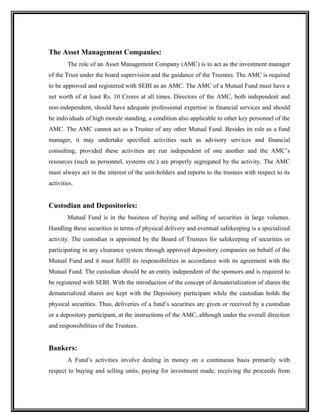 The Asset Management Companies:
The role of an Asset Management Company (AMC) is to act as the investment manager
of the Trust under the board supervision and the guidance of the Trustees. The AMC is required
to be approved and registered with SEBI as an AMC. The AMC of a Mutual Fund must have a
net worth of at least Rs. 10 Crores at all times. Directors of the AMC, both independent and
non-independent, should have adequate professional expertise in financial services and should
be individuals of high morale standing, a condition also applicable to other key personnel of the
AMC. The AMC cannot act as a Trustee of any other Mutual Fund. Besides its role as a fund
manager, it may undertake specified activities such as advisory services and financial
consulting, provided these activities are run independent of one another and the AMC’s
resources (such as personnel, systems etc.) are properly segregated by the activity. The AMC
must always act in the interest of the unit-holders and reports to the trustees with respect to its
activities.
Custodian and Depositories:
Mutual Fund is in the business of buying and selling of securities in large volumes.
Handling these securities in terms of physical delivery and eventual safekeeping is a specialized
activity. The custodian is appointed by the Board of Trustees for safekeeping of securities or
participating in any clearance system through approved depository companies on behalf of the
Mutual Fund and it must fulfill its responsibilities in accordance with its agreement with the
Mutual Fund. The custodian should be an entity independent of the sponsors and is required to
be registered with SEBI. With the introduction of the concept of dematerialization of shares the
dematerialized shares are kept with the Depository participant while the custodian holds the
physical securities. Thus, deliveries of a fund’s securities are given or received by a custodian
or a depository participant, at the instructions of the AMC, although under the overall direction
and responsibilities of the Trustees.
Bankers:
A Fund’s activities involve dealing in money on a continuous basis primarily with
respect to buying and selling units, paying for investment made, receiving the proceeds from
 