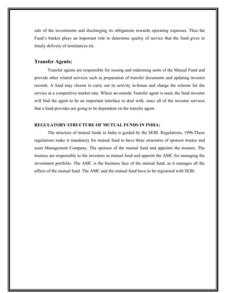 sale of the investments and discharging its obligations towards operating expenses. Thus the
Fund’s banker plays an important role to determine quality of service that the fund gives in
timely delivery of remittances etc.
Transfer Agents:
Transfer agents are responsible for issuing and redeeming units of the Mutual Fund and
provide other related services such as preparation of transfer documents and updating investor
records. A fund may choose to carry out its activity in-house and charge the scheme for the
service at a competitive market rate. Where an outside Transfer agent is used, the fund investor
will find the agent to be an important interface to deal with, since all of the investor services
that a fund provides are going to be dependent on the transfer agent.
REGULATORY STRUCTURE OF MUTUAL FUNDS IN INDIA:
The structure of mutual funds in India is guided by the SEBI. Regulations, 1996.These
regulations make it mandatory for mutual fund to have three structures of sponsor trustee and
asset Management Company. The sponsor of the mutual fund and appoints the trustees. The
trustees are responsible to the investors in mutual fund and appoint the AMC for managing the
investment portfolio. The AMC is the business face of the mutual fund, as it manages all the
affairs of the mutual fund. The AMC and the mutual fund have to be registered with SEBI.
 