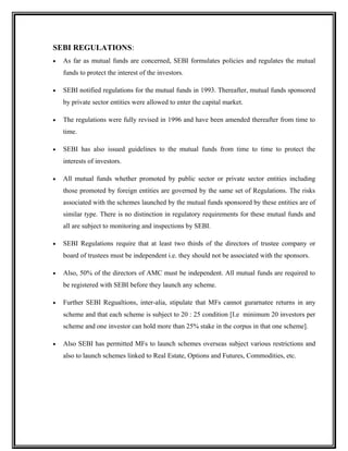 SEBI REGULATIONS:
• As far as mutual funds are concerned, SEBI formulates policies and regulates the mutual
funds to protect the interest of the investors.
• SEBI notified regulations for the mutual funds in 1993. Thereafter, mutual funds sponsored
by private sector entities were allowed to enter the capital market.
• The regulations were fully revised in 1996 and have been amended thereafter from time to
time.
• SEBI has also issued guidelines to the mutual funds from time to time to protect the
interests of investors.
• All mutual funds whether promoted by public sector or private sector entities including
those promoted by foreign entities are governed by the same set of Regulations. The risks
associated with the schemes launched by the mutual funds sponsored by these entities are of
similar type. There is no distinction in regulatory requirements for these mutual funds and
all are subject to monitoring and inspections by SEBI.
• SEBI Regulations require that at least two thirds of the directors of trustee company or
board of trustees must be independent i.e. they should not be associated with the sponsors.
• Also, 50% of the directors of AMC must be independent. All mutual funds are required to
be registered with SEBI before they launch any scheme.
• Further SEBI Regualtions, inter-alia, stipulate that MFs cannot gurarnatee returns in any
scheme and that each scheme is subject to 20 : 25 condition [I.e minimum 20 investors per
scheme and one investor can hold more than 25% stake in the corpus in that one scheme].
• Also SEBI has permitted MFs to launch schemes overseas subject various restrictions and
also to launch schemes linked to Real Estate, Options and Futures, Commodities, etc.
 
