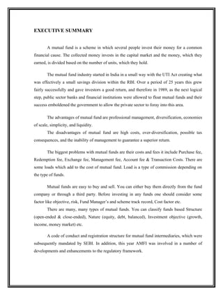EXECUTIVE SUMMARY
A mutual fund is a scheme in which several people invest their money for a common
financial cause. The collected money invests in the capital market and the money, which they
earned, is divided based on the number of units, which they hold.
The mutual fund industry started in India in a small way with the UTI Act creating what
was effectively a small savings division within the RBI. Over a period of 25 years this grew
fairly successfully and gave investors a good return, and therefore in 1989, as the next logical
step, public sector banks and financial institutions were allowed to float mutual funds and their
success emboldened the government to allow the private sector to foray into this area.
The advantages of mutual fund are professional management, diversification, economies
of scale, simplicity, and liquidity.
The disadvantages of mutual fund are high costs, over-diversification, possible tax
consequences, and the inability of management to guarantee a superior return.
The biggest problems with mutual funds are their costs and fees it include Purchase fee,
Redemption fee, Exchange fee, Management fee, Account fee & Transaction Costs. There are
some loads which add to the cost of mutual fund. Load is a type of commission depending on
the type of funds.
Mutual funds are easy to buy and sell. You can either buy them directly from the fund
company or through a third party. Before investing in any funds one should consider some
factor like objective, risk, Fund Manager’s and scheme track record, Cost factor etc.
There are many, many types of mutual funds. You can classify funds based Structure
(open-ended & close-ended), Nature (equity, debt, balanced), Investment objective (growth,
income, money market) etc.
A code of conduct and registration structure for mutual fund intermediaries, which were
subsequently mandated by SEBI. In addition, this year AMFI was involved in a number of
developments and enhancements to the regulatory framework.
 