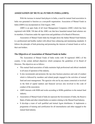 ASSOCIATION OF MUTUAL FUNDS IN INDIA (AMFI):
With the increase in mutual fund players in India, a need for mutual fund association in
India was generated to function as a non-profit organisation. Association of Mutual Funds in
India (AMFI) was incorporated on 22nd August, 1995.
AMFI is an apex body of all Asset Management Companies (AMC) which has been
registered with SEBI. Till date all the AMCs are that have launched mutual fund schemes are
its members. It functions under the supervision and guidelines of its Board of Directors.
Association of Mutual Funds India has brought down the Indian Mutual Fund Industry
to a professional and healthy market with ethical lines enhancing and maintaining standards. It
follows the principle of both protecting and promoting the interests of mutual funds as well as
their unit holders.
The Objectives of Association of Mutual Funds in India:
The Association of Mutual Funds of India works with 30 registered AMCs of the
country. It has certain defined objectives which juxtaposes the guidelines of its Board of
Directors. The objectives are as follows:
• This mutual fund association of India maintains high professional and ethical standards
in all areas of operation of the industry.
• It also recommends and promotes the top class business practices and code of conduct
which is followed by members and related people engaged in the activities of mutual
fund and asset management. The agencies who are by any means connected or involved
in the field of capital markets and financial services also involved in this code of
conduct of the association.
• AMFI interacts with SEBI and works according to SEBIs guidelines in the mutual fund
industry.
• Association of Mutual Fund of India do represent the Government of India, the Reserve
Bank of India and other related bodies on matters relating to the Mutual Fund Industry.
• It develops a team of well qualified and trained Agent distributors. It implements a
programme of training and certification for all intermediaries and other engaged in the
mutual fund industry.
 
