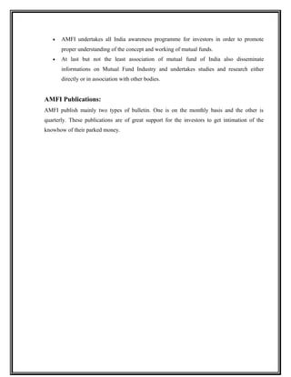 • AMFI undertakes all India awareness programme for investors in order to promote
proper understanding of the concept and working of mutual funds.
• At last but not the least association of mutual fund of India also disseminate
informations on Mutual Fund Industry and undertakes studies and research either
directly or in association with other bodies.
AMFI Publications:
AMFI publish mainly two types of bulletin. One is on the monthly basis and the other is
quarterly. These publications are of great support for the investors to get intimation of the
knowhow of their parked money.
 