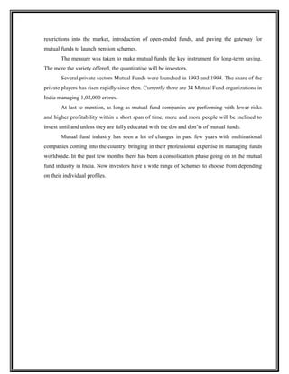 restrictions into the market, introduction of open-ended funds, and paving the gateway for
mutual funds to launch pension schemes.
The measure was taken to make mutual funds the key instrument for long-term saving.
The more the variety offered, the quantitative will be investors.
Several private sectors Mutual Funds were launched in 1993 and 1994. The share of the
private players has risen rapidly since then. Currently there are 34 Mutual Fund organizations in
India managing 1,02,000 crores.
At last to mention, as long as mutual fund companies are performing with lower risks
and higher profitability within a short span of time, more and more people will be inclined to
invest until and unless they are fully educated with the dos and don’ts of mutual funds.
Mutual fund industry has seen a lot of changes in past few years with multinational
companies coming into the country, bringing in their professional expertise in managing funds
worldwide. In the past few months there has been a consolidation phase going on in the mutual
fund industry in India. Now investors have a wide range of Schemes to choose from depending
on their individual profiles.
 