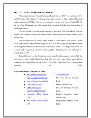 MUTUAL FUND COMPANIES IN INDIA:
The concept of mutual funds in India dates back to the year 1963. The era between 1963
and 1987 marked the existance of only one mutual fund company in India with Rs. 67bn assets
under management (AUM), by the end of its monopoly era, the Unit Trust of India (UTI). By
the end of the 80s decade, few other mutual fund companies in India took their position in
mutual fund market.
The new entries of mutual fund companies in India were SBI Mutual Fund, Canbank
Mutual Fund, Punjab National Bank Mutual Fund, Indian Bank Mutual Fund, Bank of India
Mutual Fund.
The succeeding decade showed a new horizon in Indian mutual fund industry. By the
end of 1993, the total AUM of the industry was Rs. 470.04 bn. The private sector funds started
penetrating the fund families. In the same year the first Mutual Fund Regulations came into
existance with re-registering all mutual funds except UTI. The regulations were further given a
revised shape in 1996.
Kothari Pioneer was the first private sector mutual fund company in India which has
now merged with Franklin Templeton. Just after ten years with private sector players
penetration, the total assets rose up to Rs. 1218.05 bn. Today there are 33 mutual fund
companies in India.
Major Mutual Fund Companies in India
• ABN AMRO Mutual Fund
• Birla Sun Life Mutual Fund
• Bank of Baroda Mutual Fund
• HDFC Mutual Fund
• HSBC Mutual Fund
• ING Vysya Mutual Fund
• Prudential ICICI Mutual
Fund
• State Bank of India Mutual
Fund
• Tata Mutual Fund
• Unit Trust of India Mutual
Fund
• Reliance Mutual Fund
• Standard Chartered Mutual
Fund
• Franklin Templeton India
Mutual Fund
• Morgan Stanley Mutual Fund
India
 