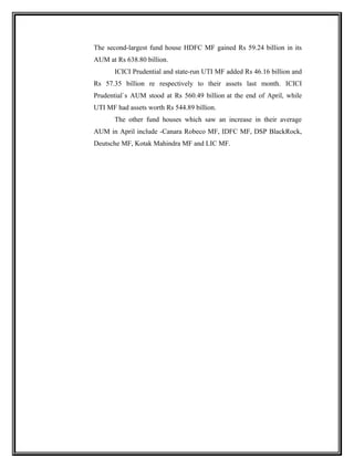 The second-largest fund house HDFC MF gained Rs 59.24 billion in its
AUM at Rs 638.80 billion.
ICICI Prudential and state-run UTI MF added Rs 46.16 billion and
Rs 57.35 billion re respectively to their assets last month. ICICI
Prudential`s AUM stood at Rs 560.49 billion at the end of April, while
UTI MF had assets worth Rs 544.89 billion.
The other fund houses which saw an increase in their average
AUM in April include -Canara Robeco MF, IDFC MF, DSP BlackRock,
Deutsche MF, Kotak Mahindra MF and LIC MF.
 