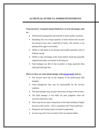 4.2 MUTUAL FUNDS VS. OTHER INVESTMENTS
From investors’ viewpoint mutual funds have several advantages such
as:
• Professional management and research to select quality securities.
• Spreading risk over a larger quantity of stock whereas the investor
has limited to buy only a hand full of stocks. The investor is not
putting all his eggs in one basket.
• Ability to add funds at set amounts and smaller quantities such as
$100 per month
• Ability to take advantage of the stock market which has generally
outperformed other investment in the long run.
• Fund manager are able to buy securities in large quantities thus
reducing brokerage fees.
However there are some disadvantages with mutual funds such as:
• The investor must rely on the integrity of the professional fund
manager.
• Fund management fees may be unreasonable for the services
rendered.
• The fund manager may not pass transaction savings to the investor.
• The fund manager is not liable for poor judgment when the
investor's fund loses value.
• There may be too many transactions in the fund resulting in higher
fee/cost to the investor - This is sometimes call "Churn and Earn".
• Prospectus and Annual report are hard to understand.
• Investor may feel a lost of control of his investment dollars.
 