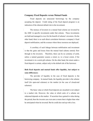Company Fixed Deposits versus Mutual Funds
Fixed deposits are unsecured borrowings by the company
accepting the deposit. Credit rating of the fixed deposit program is an
indication of the inherent default risk in the investment.
The moneys of investors in a mutual fund scheme are invested by
the AMC in specific investments under that scheme. These investments
are held and managed in-trust for the benefit of scheme’s investors. On the
other hand, there is no such direct correlation between a company’s fixed
deposit mobilisation, and the avenues where these resources are deployed.
A corollary of such linkage between mobilisation and investment
is that the gains and losses from the mutual fund scheme entirely flow
through to the investors. Therefore, there can be no certainty of yield,
unless a named guarantor assures a return or, to a lesser extent, if the
investment is in a serial gilt scheme. On the other hand, the return under a
fixed deposit is certain, subject only to the default risk of the borrower.
Both fixed deposits and mutual funds offer liquidity, but subject to
some differences:
The provider of liquidity in the case of fixed deposits is the
borrowing company. In mutual funds, the liquidity provider is the scheme
itself (for open-end schemes) or the market (in the case of closed-end
schemes).
The basic value at which fixed deposits are encashed is not subject
to a market risk. However, the value at which units of a scheme are
redeemed depends on the market. If securities have gained in value during
the period, then the investor can even earn a return that is higher than what
he anticipated when he invested. But he could also end up with a loss.
 
