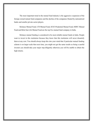 The most important trend in the mutual fund industry is the aggressive expansion of the
foreign owned mutual fund companies and the decline of the companies floated by nationalized
banks and smaller private sector players.
Reliance Mutual Fund, UTI Mutual Fund, ICICI Prudential Mutual Fund, HDFC Mutual
Fund and Birla Sun Life Mutual Fund are the top five mutual fund company in India.
Reliance mutual funding is considered to be most reliable mutual funds in India. People
want to invest in this institution because they know that this institution will never dissatisfy
them at any cost. You should always keep this into your mind that if particular mutual funding
scheme is on larger scale then next time, you might not get the same results so being a careful
investor you should take your major step diligently otherwise you will be unable to obtain the
high returns.
 