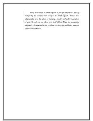 Early encashment of fixed deposits is always subject to a penalty
charged by the company that accepted the fixed deposit. Mutual fund
schemes also have the option of charging a penalty on “early” redemption
of units (through by way of an ‘exit load’,) If the NAV has appreciated
adequately, then even after the exit load, the investor could earn a capital
gain on his investment.
 