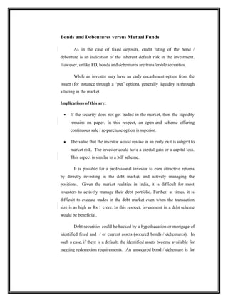 Bonds and Debentures versus Mutual Funds
As in the case of fixed deposits, credit rating of the bond /
debenture is an indication of the inherent default risk in the investment.
However, unlike FD, bonds and debentures are transferable securities.
While an investor may have an early encashment option from the
issuer (for instance through a “put” option), generally liquidity is through
a listing in the market.
Implications of this are:
• If the security does not get traded in the market, then the liquidity
remains on paper. In this respect, an open-end scheme offering
continuous sale / re-purchase option is superior.
• The value that the investor would realise in an early exit is subject to
market risk. The investor could have a capital gain or a capital loss.
This aspect is similar to a MF scheme.
It is possible for a professional investor to earn attractive returns
by directly investing in the debt market, and actively managing the
positions. Given the market realities in India, it is difficult for most
investors to actively manage their debt portfolio. Further, at times, it is
difficult to execute trades in the debt market even when the transaction
size is as high as Rs 1 crore. In this respect, investment in a debt scheme
would be beneficial.
Debt securities could be backed by a hypothecation or mortgage of
identified fixed and / or current assets (secured bonds / debentures). In
such a case, if there is a default, the identified assets become available for
meeting redemption requirements. An unsecured bond / debenture is for
 