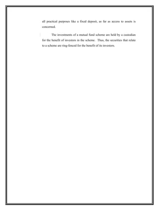 all practical purposes like a fixed deposit, as far as access to assets is
concerned.
The investments of a mutual fund scheme are held by a custodian
for the benefit of investors in the scheme. Thus, the securities that relate
to a scheme are ring-fenced for the benefit of its investors.
 