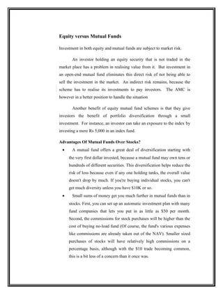Equity versus Mutual Funds
Investment in both equity and mutual funds are subject to market risk.
An investor holding an equity security that is not traded in the
market place has a problem in realising value from it. But investment in
an open-end mutual fund eliminates this direct risk of not being able to
sell the investment in the market. An indirect risk remains, because the
scheme has to realise its investments to pay investors. The AMC is
however in a better position to handle the situation
Another benefit of equity mutual fund schemes is that they give
investors the benefit of portfolio diversification through a small
investment. For instance, an investor can take an exposure to the index by
investing a mere Rs 5,000 in an index fund.
Advantages Of Mutual Funds Over Stocks?
• A mutual fund offers a great deal of diversification starting with
the very first dollar invested, because a mutual fund may own tens or
hundreds of different securities. This diversification helps reduce the
risk of loss because even if any one holding tanks, the overall value
doesn't drop by much. If you're buying individual stocks, you can't
get much diversity unless you have $10K or so.
• Small sums of money get you much further in mutual funds than in
stocks. First, you can set up an automatic investment plan with many
fund companies that lets you put in as little as $50 per month.
Second, the commissions for stock purchases will be higher than the
cost of buying no-load fund (Of course, the fund's various expenses
like commissions are already taken out of the NAV). Smaller sized
purchases of stocks will have relatively high commissions on a
percentage basis, although with the $10 trade becoming common,
this is a bit less of a concern than it once was.
 