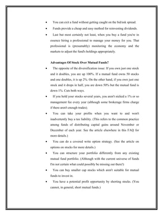 • You can exit a fund without getting caught on the bid/ask spread.
• Funds provide a cheap and easy method for reinvesting dividends.
• Last but most certainly not least, when you buy a fund you're in
essence hiring a professional to manage your money for you. That
professional is (presumably) monitoring the economy and the
markets to adjust the fund's holdings appropriately.
Advantages Of Stock Over Mutual Funds?
• The opposite of the diversification issue: If you own just one stock
and it doubles, you are up 100%. If a mutual fund owns 50 stocks
and one doubles, it is up 2%. On the other hand, if you own just one
stock and it drops in half, you are down 50% but the mutual fund is
down 1%. Cuts both ways.
• If you hold your stocks several years, you aren't nicked a 1% or so
management fee every year (although some brokerage firms charge
if there aren't enough trades).
• You can take your profits when you want to and won't
inadvertently buy a tax liability. (This refers to the common practice
among funds of distributing capital gains around November or
December of each year. See the article elsewhere in this FAQ for
more details.)
• You can do a covered write option strategy. (See the article on
options on stocks for more details.)
• You can structure your portfolio differently from any existing
mutual fund portfolio. (Although with the current universe of funds
I'm not certain what could possibly be missing out there!)
• You can buy smaller cap stocks which aren't suitable for mutual
funds to invest in.
• You have a potential profit opportunity by shorting stocks. (You
cannot, in general, short mutual funds.)
 