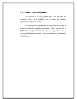 Life Insurance versus Mutual Fund
Life insurance is a hedge against risk – and not really an
investment option. So, it would be wrong to compare life insurance
against any other financial product.
Occasionally on account of market inefficiencies or mis-pricing of
products in India, life insurance products have offered a return that is
higher than a comparable “safe” fixed return security – thus, you are
effectively paid for getting insured! Such opportunities are not sustainable
in the long run.
 