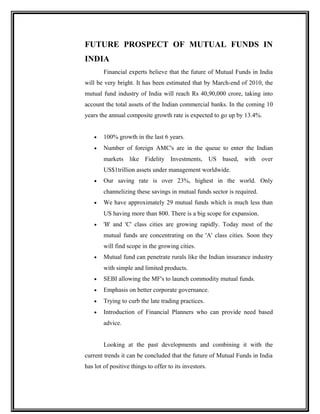 FUTURE PROSPECT OF MUTUAL FUNDS IN
INDIA
Financial experts believe that the future of Mutual Funds in India
will be very bright. It has been estimated that by March-end of 2010, the
mutual fund industry of India will reach Rs 40,90,000 crore, taking into
account the total assets of the Indian commercial banks. In the coming 10
years the annual composite growth rate is expected to go up by 13.4%.
• 100% growth in the last 6 years.
• Number of foreign AMC's are in the queue to enter the Indian
markets like Fidelity Investments, US based, with over
US$1trillion assets under management worldwide.
• Our saving rate is over 23%, highest in the world. Only
channelizing these savings in mutual funds sector is required.
• We have approximately 29 mutual funds which is much less than
US having more than 800. There is a big scope for expansion.
• 'B' and 'C' class cities are growing rapidly. Today most of the
mutual funds are concentrating on the 'A' class cities. Soon they
will find scope in the growing cities.
• Mutual fund can penetrate rurals like the Indian insurance industry
with simple and limited products.
• SEBI allowing the MF's to launch commodity mutual funds.
• Emphasis on better corporate governance.
• Trying to curb the late trading practices.
• Introduction of Financial Planners who can provide need based
advice.
Looking at the past developments and combining it with the
current trends it can be concluded that the future of Mutual Funds in India
has lot of positive things to offer to its investors.
 