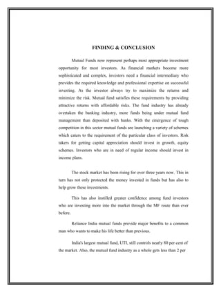 FINDING & CONCLUSION
Mutual Funds now represent perhaps most appropriate investment
opportunity for most investors. As financial markets become more
sophisticated and complex, investors need a financial intermediary who
provides the required knowledge and professional expertise on successful
investing. As the investor always try to maximize the returns and
minimize the risk. Mutual fund satisfies these requirements by providing
attractive returns with affordable risks. The fund industry has already
overtaken the banking industry, more funds being under mutual fund
management than deposited with banks. With the emergence of tough
competition in this sector mutual funds are launching a variety of schemes
which caters to the requirement of the particular class of investors. Risk
takers for getting capital appreciation should invest in growth, equity
schemes. Investors who are in need of regular income should invest in
income plans.
The stock market has been rising for over three years now. This in
turn has not only protected the money invested in funds but has also to
help grow these investments.
This has also instilled greater confidence among fund investors
who are investing more into the market through the MF route than ever
before.
Reliance India mutual funds provide major benefits to a common
man who wants to make his life better than previous.
India's largest mutual fund, UTI, still controls nearly 80 per cent of
the market. Also, the mutual fund industry as a whole gets less than 2 per
 